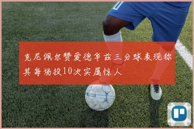 克尼佩尔赞爱德华兹三分球表现称其每场投10次实属惊人