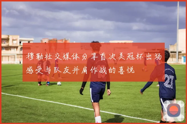 穆勒社交媒体分享首次美冠杯出场感受与队友并肩作战的喜悦