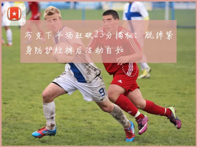 布克下半场狂砍23分揭秘：脱掉紧身防护短裤后活动自如