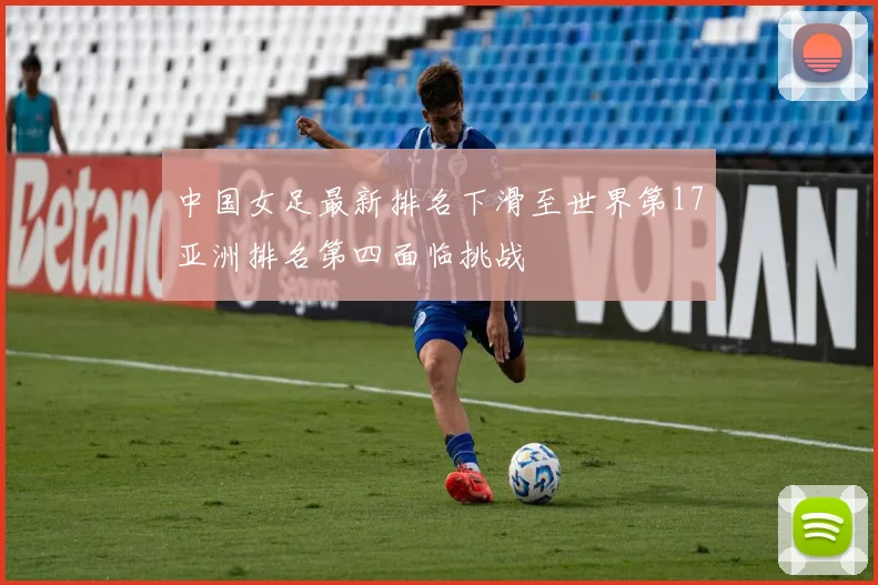 中国女足最新排名下滑至世界第17亚洲排名第四面临挑战