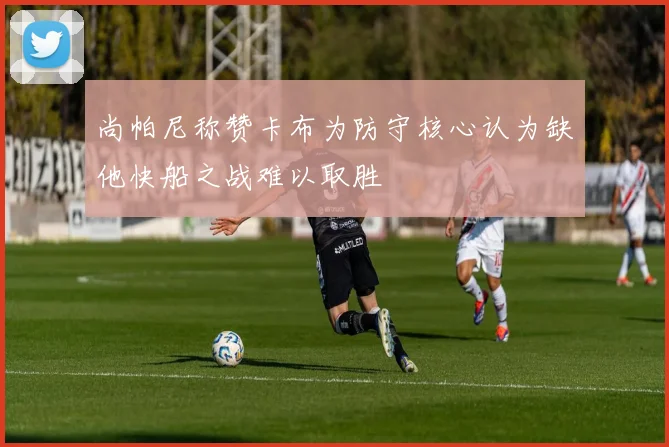 尚帕尼称赞卡布为防守核心认为缺他快船之战难以取胜