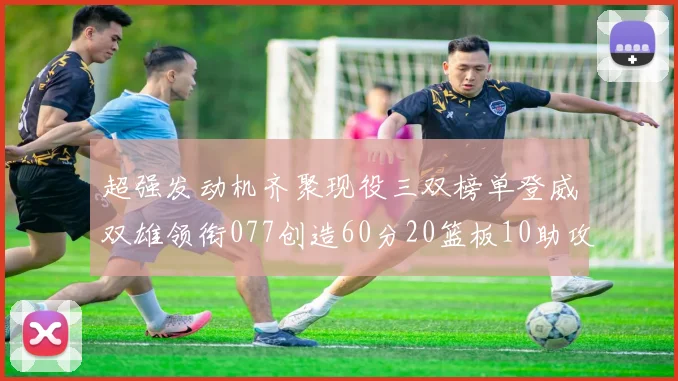 超强发动机齐聚现役三双榜单登威双雄领衔077创造60分20篮板10助攻奇迹
