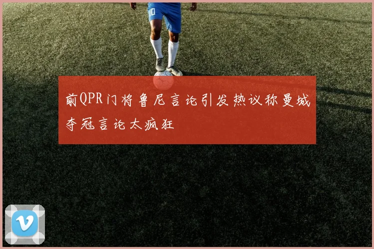 前QPR门将鲁尼言论引发热议称曼城夺冠言论太疯狂