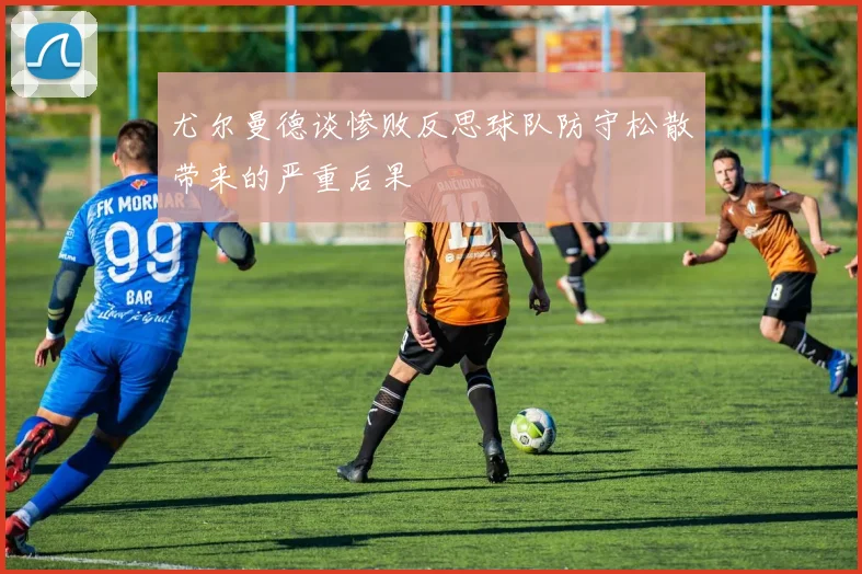 尤尔曼德谈惨败反思球队防守松散带来的严重后果