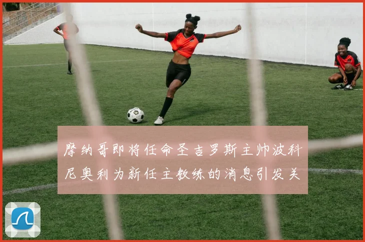 摩纳哥即将任命圣吉罗斯主帅波科尼奥利为新任主教练的消息引发关注