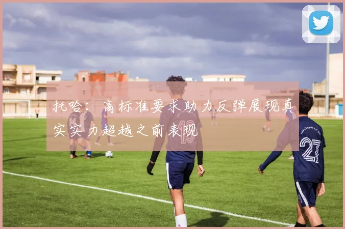 托哈：高标准要求助力反弹展现真实实力超越之前表现