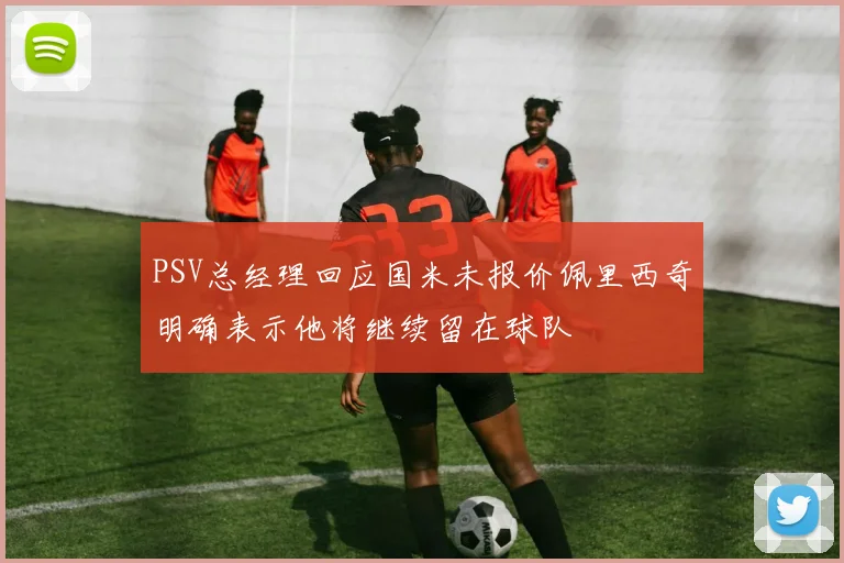 PSV总经理回应国米未报价佩里西奇明确表示他将继续留在球队