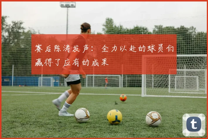 赛后陈涛发声：全力以赴的球员们赢得了应有的成果