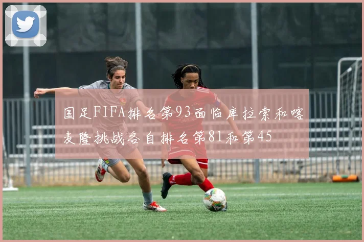 国足FIFA排名第93面临库拉索和喀麦隆挑战各自排名第81和第45