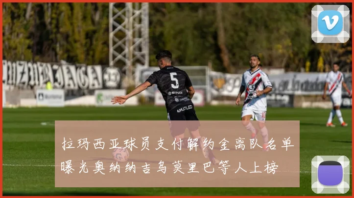 拉玛西亚球员支付解约金离队名单曝光奥纳纳吉乌莫里巴等人上榜