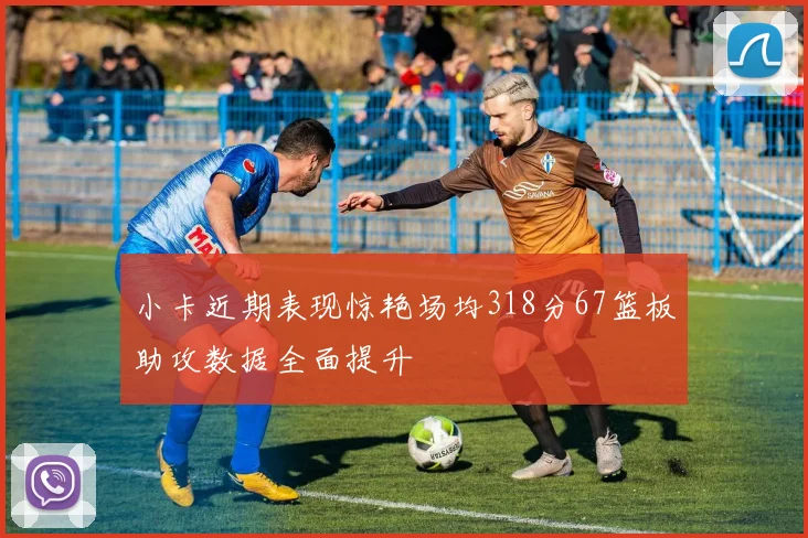 小卡近期表现惊艳场均318分67篮板助攻数据全面提升