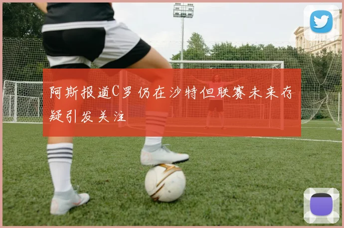 阿斯报道C罗仍在沙特但联赛未来存疑引发关注
