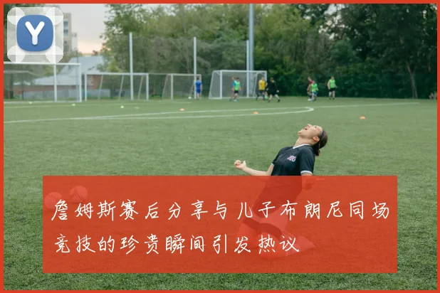 詹姆斯赛后分享与儿子布朗尼同场竞技的珍贵瞬间引发热议