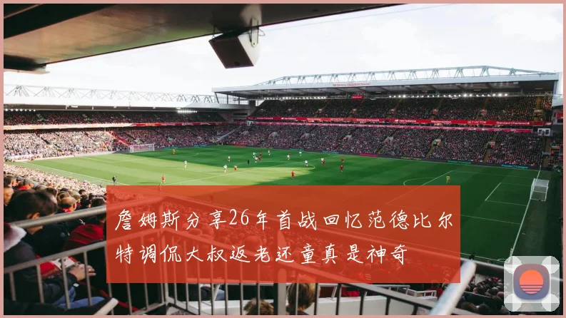 詹姆斯分享26年首战回忆范德比尔特调侃大叔返老还童真是神奇