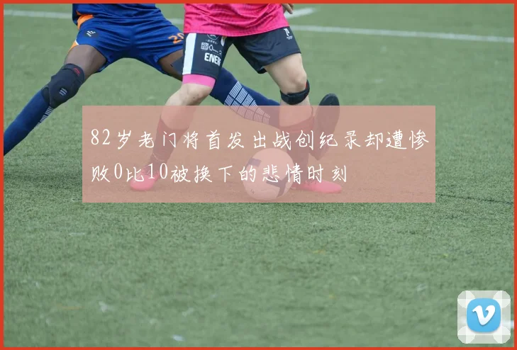 82岁老门将首发出战创纪录却遭惨败0比10被换下的悲情时刻