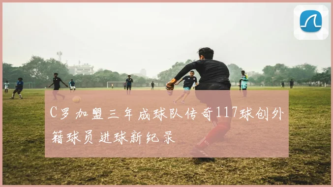 C罗加盟三年成球队传奇117球创外籍球员进球新纪录