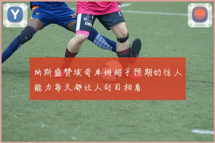 纳斯盛赞埃奇库姆超乎预期的惊人能力每天都让人刮目相看