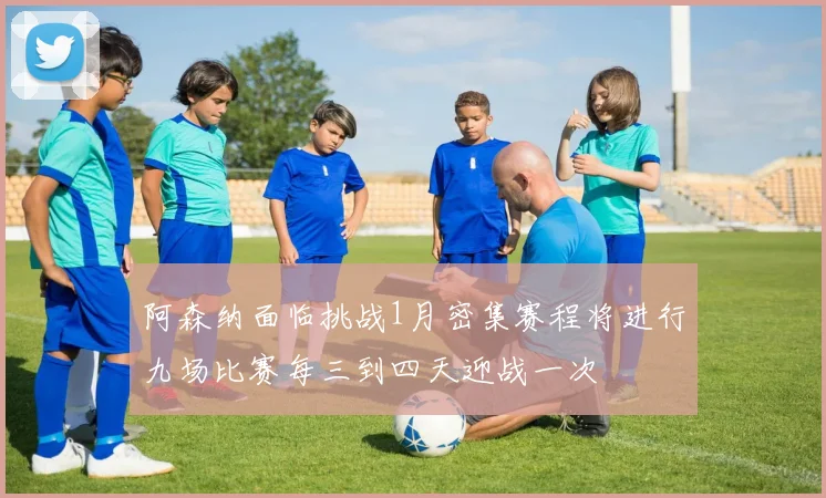 阿森纳面临挑战1月密集赛程将进行九场比赛每三到四天迎战一次