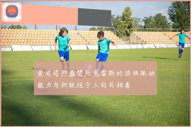 爱将塔帅盛赞约克雷斯的顶级跑动能力与积极性令人刮目相看