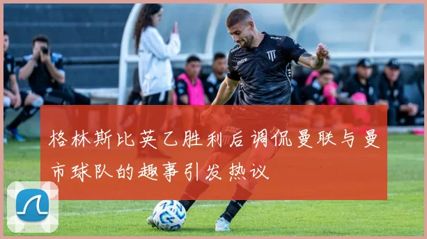 格林斯比英乙胜利后调侃曼联与曼市球队的趣事引发热议