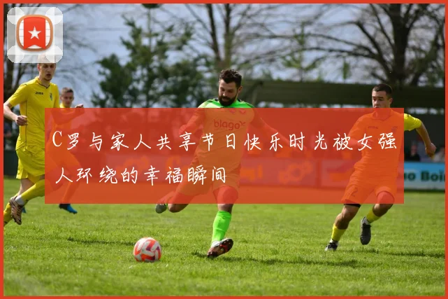 C罗与家人共享节日快乐时光被女强人环绕的幸福瞬间