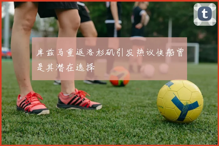 库兹马重返洛杉矶引发热议快船曾是其潜在选择